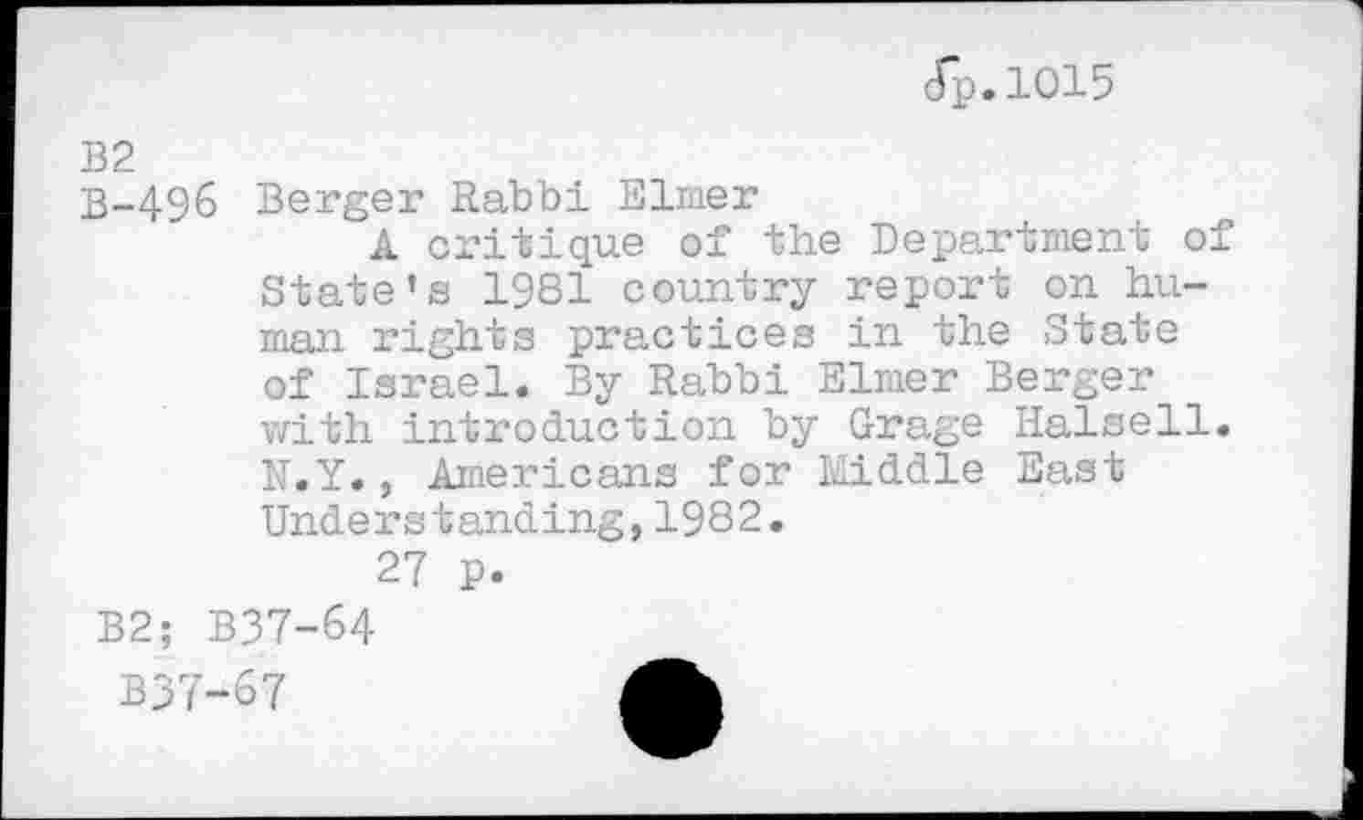 ﻿dp.1015
td bd
I no
496 Berger Rabbi Elmer
A critique of the Department of State’s 1981 country report on human rights practices in the State of Israel. By Rabbi Elmer Berger with introduction by Grage Halsell. N.Y., Americans for Middle East Understanding,1982.
27 p.
B2; B37-64